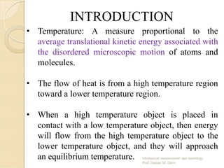 INTRODUCTION
• Temperature: A measure proportional to the
average translational kinetic energy associated with
the disordered microscopic motion of atoms and
molecules.
• The flow of heat is from a high temperature region
toward a lower temperature region.
• When a high temperature object is placed in
contact with a low temperature object, then energy
will flow from the high temperature object to the
lower temperature object, and they will approach
an equilibrium temperature.
 