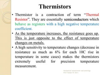 Thermistors
• Thermistor is a contraction of term “Thermal
Resistor”. They are essentially semiconductors which
behave as registers with a high negative temperature
coefficient.
• As the temperature increases, the resistance goes up.
This is just opposite to the effect of temperature
changes on metals.
• A high sensitivity to temperature changes (decrease in
resistance as much as 6% for each 10C rise in
temperature in some cases) makes the thermistors
extremely useful for precision temperature
measurement.
 