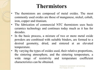 Thermistors
• The thermistors are composed of metal oxides. The most
commonly used oxides are those of manganese, nickel, cobalt,
iron, copper and titanium.
• The fabrication of commercial NTC thermistors uses basic
ceramics technology and continues today much as it has for
decades.
• In the basic process, a mixture of two or more metal oxide
powders are combined with suitable binders, are formed to a
desired geometry, dried, and sintered at an elevated
temperature.
• By varying the types of oxides used, their relative proportions,
the sintering atmosphere, and the sintering temperature, a
wide range of resistivity and temperature coefficient
characteristics can be obtained.
 