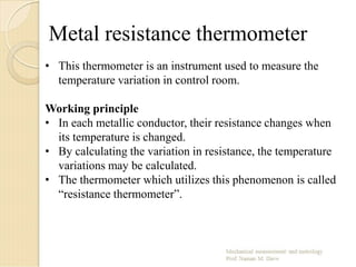 Metal resistance thermometer
• This thermometer is an instrument used to measure the
temperature variation in control room.
Working principle
• In each metallic conductor, their resistance changes when
its temperature is changed.
• By calculating the variation in resistance, the temperature
variations may be calculated.
• The thermometer which utilizes this phenomenon is called
“resistance thermometer”.
 