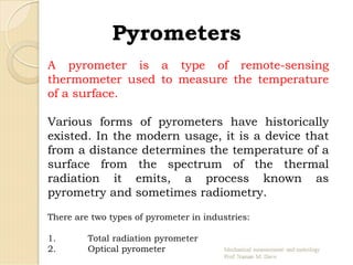 Pyrometers
A pyrometer is a type of remote-sensing
thermometer used to measure the temperature
of a surface.
Various forms of pyrometers have historically
existed. In the modern usage, it is a device that
from a distance determines the temperature of a
surface from the spectrum of the thermal
radiation it emits, a process known as
pyrometry and sometimes radiometry.
There are two types of pyrometer in industries:
1. Total radiation pyrometer
2. Optical pyrometer
 