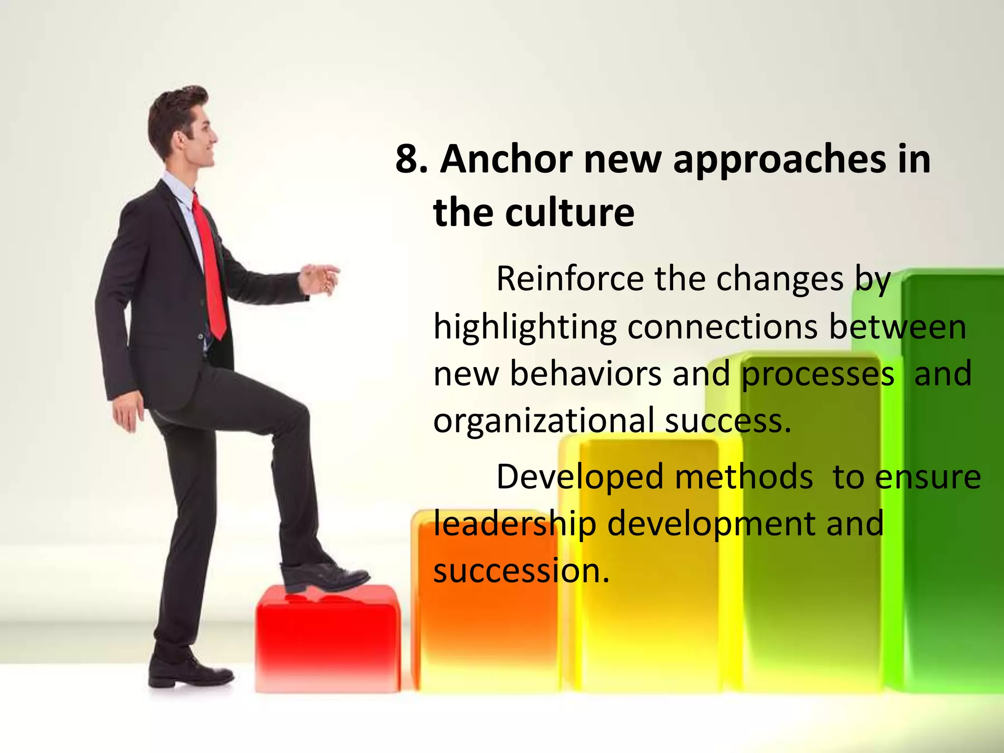 8. Anchor new approaches in
the culture
Reinforce the changes by
highlighting connections between
new behaviors and processes and
organizational success.
Developed methods to ensure
leadership development and
succession.
 