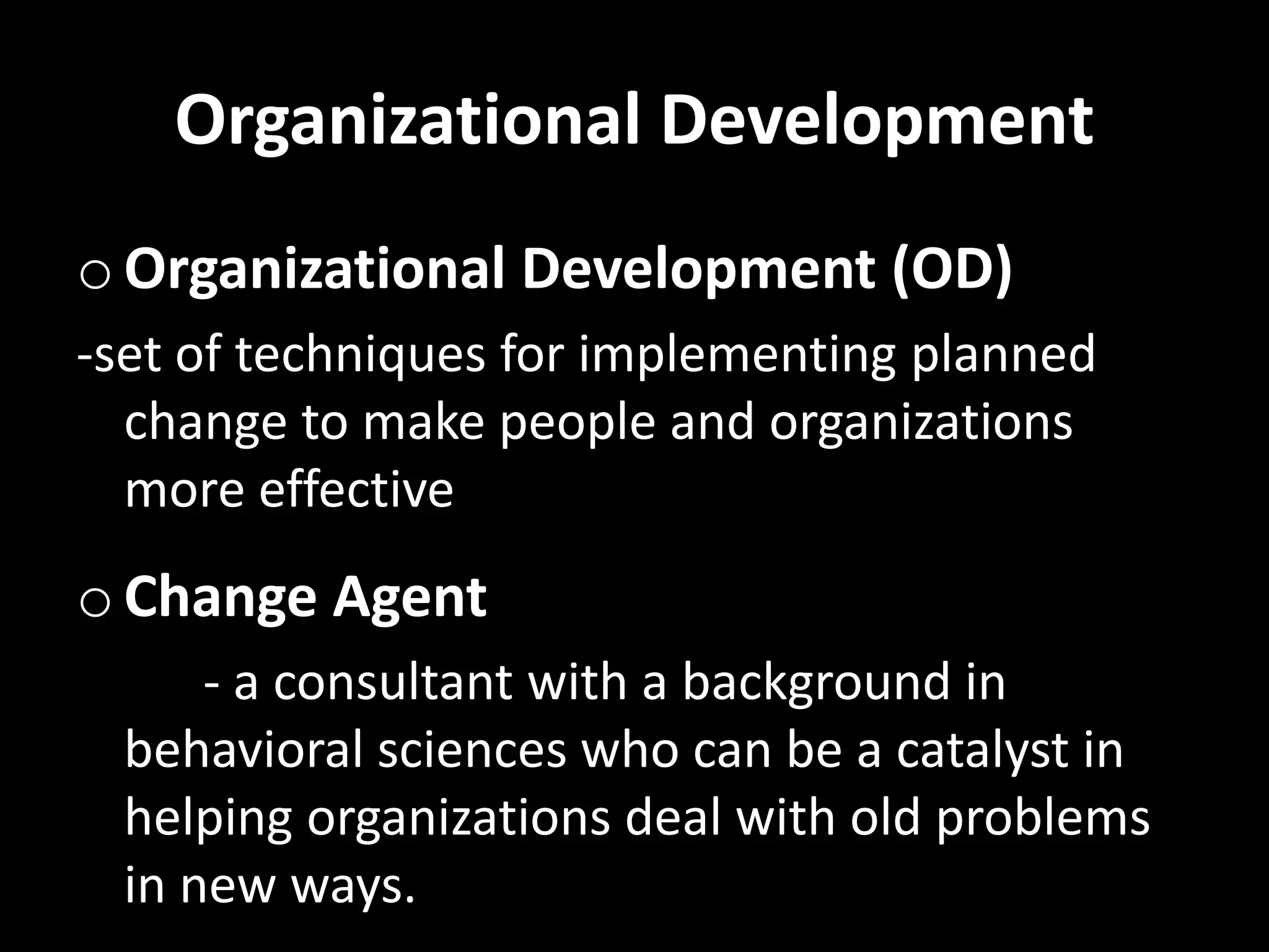 Organizational Development
o Organizational Development (OD)
-set of techniques for implementing planned
change to make people and organizations
more effective
o Change Agent
- a consultant with a background in
behavioral sciences who can be a catalyst in
helping organizations deal with old problems
in new ways.
 