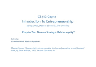 CS443 Course
            Introduction To Entrepreneurship
                                 p         p
                   Spring 2009, Modern Science & Arts University

             Chapter Ten: Finance Strategy: Debt or equity?

Instructor:
Al-Motaz Bellah Alaa Al-Agamawi


Chapter Source, “chapter eight: entrepreneurship starting and operating a small business”
book, by Steve Mariotti, 2007, Pearson Education, Inc.

              Finance Strategy: Debt or Equity?   Chapter 10 By: Motaz Al-Agamawi
 