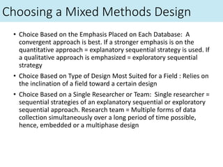 Choosing a Mixed Methods Design
• Choice Based on the Emphasis Placed on Each Database: A
convergent approach is best. If a stronger emphasis is on the
quantitative approach = explanatory sequential strategy is used. If
a qualitative approach is emphasized = exploratory sequential
strategy
• Choice Based on Type of Design Most Suited for a Field : Relies on
the inclination of a field toward a certain design
• Choice Based on a Single Researcher or Team: Single researcher =
sequential strategies of an explanatory sequential or exploratory
sequential approach. Research team = Multiple forms of data
collection simultaneously over a long period of time possible,
hence, embedded or a multiphase design
 