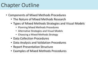 Chapter Outline
• Components of Mixed Methods Procedures
• The Nature of Mixed Methods Research
• Types of Mixed Methods Strategies and Visual Models
• Planning Mixed Methods Procedures
• Alternative Strategies and Visual Models
• Choosing a Mixed Methods Strategy
• Data Collection Procedures
• Data Analysis and Validation Procedures
• Report Presentation Structure
• Examples of Mixed Methods Procedures
 