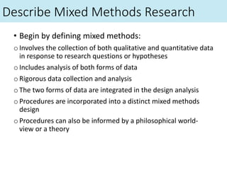 Describe Mixed Methods Research
• Begin by defining mixed methods:
oInvolves the collection of both qualitative and quantitative data
in response to research questions or hypotheses
oIncludes analysis of both forms of data
oRigorous data collection and analysis
oThe two forms of data are integrated in the design analysis
oProcedures are incorporated into a distinct mixed methods
design
oProcedures can also be informed by a philosophical world-
view or a theory
 