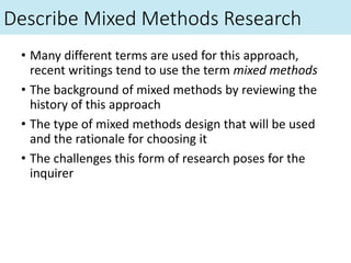 Describe Mixed Methods Research
• Many different terms are used for this approach,
recent writings tend to use the term mixed methods
• The background of mixed methods by reviewing the
history of this approach
• The type of mixed methods design that will be used
and the rationale for choosing it
• The challenges this form of research poses for the
inquirer
 