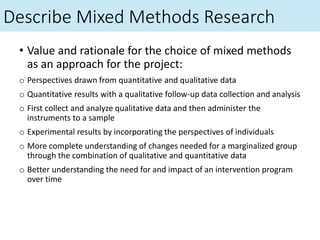 Describe Mixed Methods Research
• Value and rationale for the choice of mixed methods
as an approach for the project:
o Perspectives drawn from quantitative and qualitative data
o Quantitative results with a qualitative follow-up data collection and analysis
o First collect and analyze qualitative data and then administer the
instruments to a sample
o Experimental results by incorporating the perspectives of individuals
o More complete understanding of changes needed for a marginalized group
through the combination of qualitative and quantitative data
o Better understanding the need for and impact of an intervention program
over time
 