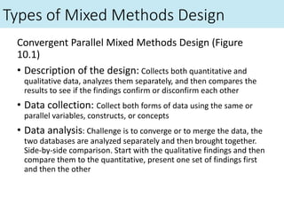 Types of Mixed Methods Design
Convergent Parallel Mixed Methods Design (Figure
10.1)
• Description of the design: Collects both quantitative and
qualitative data, analyzes them separately, and then compares the
results to see if the findings confirm or disconfirm each other
• Data collection: Collect both forms of data using the same or
parallel variables, constructs, or concepts
• Data analysis: Challenge is to converge or to merge the data, the
two databases are analyzed separately and then brought together.
Side-by-side comparison. Start with the qualitative findings and then
compare them to the quantitative, present one set of findings first
and then the other
 