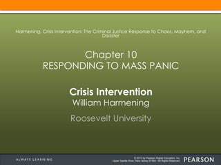 © 2013 by Pearson Higher Education, Inc
Upper Saddle River, New Jersey 07458 • All Rights Reserved
Crisis Intervention
William Harmening
Roosevelt University
Harmening, Crisis Intervention: The Criminal Justice Response to Chaos, Mayhem, and
Disaster
Chapter 10
RESPONDING TO MASS PANIC
 