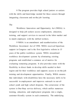8 The program provides high school juniors or seniors
with the skills and knowledge needed for these careers through
integrating classroom and on-the-job learning.
The
Workforce Innovation and Opportunity Act (WIOA) is
designed to help job seekers access employment, education,
training, and support services to succeed in the labor market and
to match employers with the skilled workers.
9 WIOA is an amendment and reauthorization of the
Workforce Investment Act of 1998. WIOA received bipartisan
support in Congress and is the first legislative reform in 15
years of the public workforce system. WIOA streamlined
workforce development systems by eliminating existing
programs and established a common set of metrics for
evaluating remaining programs. It also provides states with the
flexibility to direct funds to develop skills needed in their
region and for their workforce and supports access to on-the-job
training and development opportunities. Finally, WIOA ensures
that individuals with disabilities have the necessary skills to be
successful in employment and improves outreach to out-of-
school youth and high school dropouts. The cornerstone of the
system is One-Stop service delivery, which unifies numerous
training, education, and employment programs into a single,
customer-friendly system in each community. The underlying
 