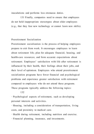 inoculations and performs less strenuous duties.
131 Finally, companies need to ensure that employees
do not hold inappropriate stereotypes about older employees
(e.g., that they fear new technology or cannot learn new skills).
Preretirement Socialization
Preretirement socialization is the process of helping employees
prepare to exit from work. It encourages employees to learn
about retirement life; plan for adequate financial, housing, and
health-care resources; and form accurate expectations about
retirement. Employees’ satisfaction with life after retirement is
influenced by their health, their feelings about their jobs, and
their level of optimism. Employees who attend preretirement
socialization programs have fewer financial and psychological
problems and experience greater satisfaction with retirement
compared to employees who do not attend these programs.
These programs typically address the following topics:
132
· Psychological aspects of retirement, such as developi ng
personal interests and activities.
· Housing, including a consideration of transportation, living
costs, and proximity to medical care.
· Health during retirement, including nutrition and exercise.
· Financial planning, insurance, and investments.
 