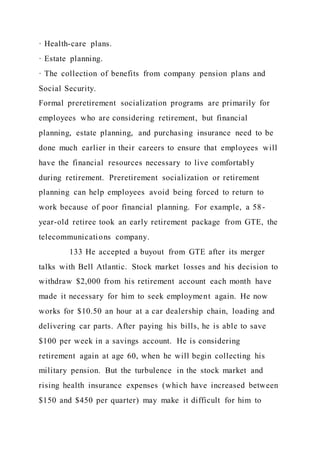 · Health-care plans.
· Estate planning.
· The collection of benefits from company pension plans and
Social Security.
Formal preretirement socialization programs are primarily for
employees who are considering retirement, but financial
planning, estate planning, and purchasing insurance need to be
done much earlier in their careers to ensure that employees will
have the financial resources necessary to live comfortably
during retirement. Preretirement socialization or retirement
planning can help employees avoid being forced to return to
work because of poor financial planning. For example, a 58-
year-old retiree took an early retirement package from GTE, the
telecommunications company.
133 He accepted a buyout from GTE after its merger
talks with Bell Atlantic. Stock market losses and his decision to
withdraw $2,000 from his retirement account each month have
made it necessary for him to seek employment again. He now
works for $10.50 an hour at a car dealership chain, loading and
delivering car parts. After paying his bills, he is able to save
$100 per week in a savings account. He is considering
retirement again at age 60, when he will begin collecting his
military pension. But the turbulence in the stock market and
rising health insurance expenses (which have increased between
$150 and $450 per quarter) may make it difficult for him to
 