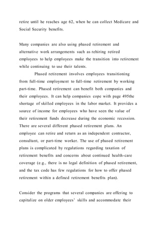retire until he reaches age 62, when he can collect Medicare and
Social Security benefits.
Many companies are also using phased retirement and
alternative work arrangements such as rehiring retired
employees to help employees make the transition into retirement
while continuing to use their talents.
Phased retirement involves employees transitioning
from full-time employment to full-time retirement by working
part-time. Phased retirement can benefit both companies and
their employees. It can help companies cope with page 495the
shortage of skilled employees in the labor market. It provides a
source of income for employees who have seen the value of
their retirement funds decrease during the economic recession.
There are several different phased retirement plans. An
employee can retire and return as an independent contractor,
consultant, or part-time worker. The use of phased retirement
plans is complicated by regulations regarding taxation of
retirement benefits and concerns about continued health-care
coverage (e.g., there is no legal definition of phased retirement,
and the tax code has few regulations for how to offer phased
retirement within a defined retirement benefits plan).
Consider the programs that several companies are offering to
capitalize on older employees’ skills and accommodate their
 