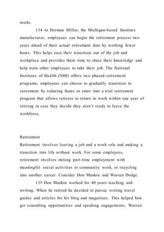 needs.
134 At Herman Miller, the Michigan-based furniture
manufacturer, employees can begin the retirement process two
years ahead of their actual retirement date by working fewer
hours. This helps ease their transition out of the job and
workplace and provides them time to share their knowledge and
help train other employees to take their job. The National
Institutes of Health (NIH) offers two phased-retirement
programs; employees can choose to gradually transition to
retirement by reducing hours or enter into a trial retirement
program that allows retirees to return to work within one year of
retiring in case they decide they aren’t ready to leave the
workforce.
Retirement
Retirement involves leaving a job and a work role and making a
transition into life without work. For some employees,
retirement involves mixing part-time employment with
meaningful social activities or community work, or recycling
into another career. Consider Don Mankin and Warren Dodge.
135 Don Mankin worked for 40 years teaching and
writing. When he retired he decided to pursue writing travel
guides and articles for his blog and magazines. This helped him
get consulting opportunities and speaking engagements. Warren
 