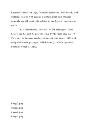 Research shows that age, financial resources, poor health, and
working in jobs with greater psychological and physical
demands are all positively related to employees’ decision to
retire.
138 Historically, over half of all employees retire
before age 63, and 80 percent leave by the time they are 70.
This may be because employees accept companies’ offers of
early retirement packages, which usually include generous
financial benefits. Also,
·
image2.png
image3.png
image4.png
image1.png
 