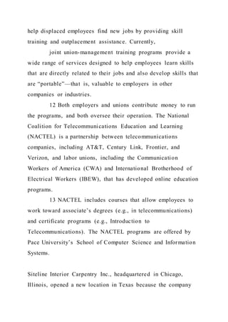 help displaced employees find new jobs by providing skill
training and outplacement assistance. Currently,
joint union-management training programs provide a
wide range of services designed to help employees learn skills
that are directly related to their jobs and also develop skills that
are “portable”—that is, valuable to employers in other
companies or industries.
12 Both employers and unions contribute money to run
the programs, and both oversee their operation. The National
Coalition for Telecommunications Education and Learning
(NACTEL) is a partnership between telecommunications
companies, including AT&T, Century Link, Frontier, and
Verizon, and labor unions, including the Communication
Workers of America (CWA) and International Brotherhood of
Electrical Workers (IBEW), that has developed online education
programs.
13 NACTEL includes courses that allow employees to
work toward associate’s degrees (e.g., in telecommunications)
and certificate programs (e.g., Introduction to
Telecommunications). The NACTEL programs are offered by
Pace University’s School of Computer Science and Information
Systems.
Siteline Interior Carpentry Inc., headquartered in Chicago,
Illinois, opened a new location in Texas because the company
 