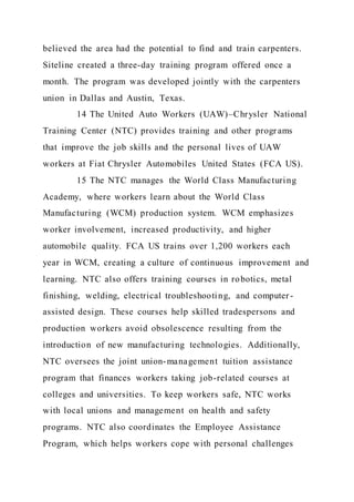 believed the area had the potential to find and train carpenters.
Siteline created a three-day training program offered once a
month. The program was developed jointly with the carpenters
union in Dallas and Austin, Texas.
14 The United Auto Workers (UAW)–Chrysler National
Training Center (NTC) provides training and other programs
that improve the job skills and the personal lives of UAW
workers at Fiat Chrysler Automobiles United States (FCA US).
15 The NTC manages the World Class Manufacturing
Academy, where workers learn about the World Class
Manufacturing (WCM) production system. WCM emphasizes
worker involvement, increased productivity, and higher
automobile quality. FCA US trains over 1,200 workers each
year in WCM, creating a culture of continuous improvement and
learning. NTC also offers training courses in robotics, metal
finishing, welding, electrical troubleshooting, and computer -
assisted design. These courses help skilled tradespersons and
production workers avoid obsolescence resulting from the
introduction of new manufacturing technologies. Additionally,
NTC oversees the joint union-management tuition assistance
program that finances workers taking job-related courses at
colleges and universities. To keep workers safe, NTC works
with local unions and management on health and safety
programs. NTC also coordinates the Employee Assistance
Program, which helps workers cope with personal challenges
 