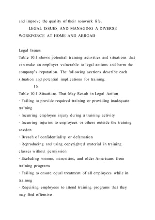 and improve the quality of their nonwork life.
LEGAL ISSUES AND MANAGING A DIVERSE
WORKFORCE AT HOME AND ABROAD
Legal Issues
Table 10.1 shows potential training activities and situations that
can make an employer vulnerable to legal actions and harm the
company’s reputation. The following sections describe each
situation and potential implications for training.
16
Table 10.1 Situations That May Result in Legal Action
· Failing to provide required training or providing inadequate
training
· Incurring employee injury during a training activity
· Incurring injuries to employees or others outside the training
session
· Breach of confidentiality or defamation
· Reproducing and using copyrighted material in training
classes without permission
· Excluding women, minorities, and older Americans from
training programs
· Failing to ensure equal treatment of all employees while in
training
· Requiring employees to attend training programs that they
may find offensive
 