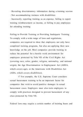 · Revealing discriminatory information during a training session
· Not accommodating trainees with disabilities
· Incorrectly reporting training as an expense, failing to report
training reimbursement as income, or failing to pay employees
for attending training
Failing to Provide Training or Providing Inadequate Training
To comply with a wide range of laws and regulations,
companies are required to show that employees not only have
completed training programs, but also are applying their new
knowledge on the job. Most companies provide training to
reduce the potential for a hostile work environment for
employees protected by Title VII of the Civil Rights Act
(covering race, color, gender, religion, nationality, and national
origin), the Age Discrimination in Employment Act (ADEA,
which covers age), or the Americans with Disabilities Act
(ADA, which covers disabilities).
17 For example, the U.S. Supreme Court considers
sexual harassment training to be an important factor for
companies that wish to avoid punitive damages in sexual
harassment cases. Employers must also train employees to
comply with practices designed to prevent harassment of any
class protected by Title VII.
Federal laws may require a certain number of training hours and
 