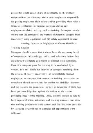 press) that could cause injury if incorrectly used. Workers’
compensation laws in many states make employers responsible
for paying employees their salary and/or providing them with a
financial settlement for injuries received during any
employment-related activity such as training. Managers should
ensure that (1) employees are warned of potential dangers from
incorrectly using equipment and (2) safety equipment is used.
ncurring Injuries to Employees or Others Outside a
Training Session
Managers should ensure that trainees have the necessary level
of competence in knowledge, skills, and behaviors before they
are allowed to operate equipment or interact with customers.
Even if a company pays for training to be conducted by a
vendor, it is still liable for injuries or damages resulting from
the actions of poorly, incorrectly, or incompletely trained
employees. A company that outsources training to a vendor or
consultant should ensure that the vendor has liability insurance
and the trainers are competent, as well as determine if there has
been previous litigation against the trainer or the vendor
providing page 464the training. Also, trainers should be sure to
keep copies of notes, activities, and training manuals that show
that training procedures were correct and that the steps provi ded
by licensing or certification agencies (if appropriate) were
followed.
 