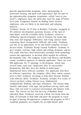 provide apprenticeship programs. After participating in
classroom training and paid work experiences that are part of
the apprenticeship programs (sometimes called “earn as you
learn”), employees have the skills they need for page 457entry-
level jobs. Companies benefit by finding better trained
employees who are likely to be motivated and reducing
turnover.
Techtonic Group, an IT firm in Boulder, Colorado, struggled to
fill software development positions because of the lack of
individuals with the available skills. Techtonic relied on
offshoring app development work to Armenia but found that
time zone and language differences and rising salaries made
continuing these arrangements difficult and costly. Techtonic
saw this as an opportunity to try and build a pipeline of local
diverse talent. Techtonic Group created Techtonic Academy to
give women, veterans, high school and college dropouts, and at-
risk youth who have been historically excluded from technology
careers the opportunity to develop skills needed for software
development jobs. The company works with Denver and Boulder
county workforce agencies to identify applicants. There are over
400 applicants for 15 openings in the program, which runs
several times each year. Applicants have to successfully
demonstrate that they have the ability to understand
fundamental basic software concepts. For applicants who have
no software experience, the company offers three online courses
prior to their technical screening to help them become familiar
with software skills. Techtonic Academy includes five weeks of
classes on basic coding literacy (e.g., fundamental
computational thinking and logic structures). The classes help
identify individuals with logic and problem-solving skills and
those who can work in a project environment and interact with
users. The classes are free but the City of Boulder helps
subsidize them. Techtonic received a Work Act Grant from the
State of Colorado to help fund and grow the program to reach
its goal of having 40 apprentices complete the program in 2017.
Academy graduates are eligible for an eight-month paid
 
