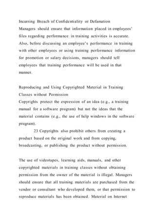 Incurring Breach of Confidentiality or Defamation
Managers should ensure that information placed in employees’
files regarding performance in training activities is accurate.
Also, before discussing an employee’s performance in training
with other employees or using training performance information
for promotion or salary decisions, managers should tell
employees that training performance will be used in that
manner.
Reproducing and Using Copyrighted Material in Training
Classes without Permission
Copyrights protect the expression of an idea (e.g., a training
manual for a software program) but not the ideas that the
material contains (e.g., the use of help windows in the software
program).
23 Copyrights also prohibit others from creating a
product based on the original work and from copying,
broadcasting, or publishing the product without permission.
The use of videotapes, learning aids, manuals, and other
copyrighted materials in training classes without obtaining
permission from the owner of the material is illegal. Managers
should ensure that all training materials are purchased from the
vendor or consultant who developed them, or that permission to
reproduce materials has been obtained. Material on Internet
 