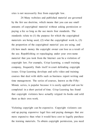 sites is not necessarily free from copyright law.
24 Many websites and published material are governed
by the fair use doctrine, which means that you can use small
amounts of copyrighted material without asking permission or
paying a fee so long as the use meets four standards. The
standards relate to (1) the purpose for which the copyrighted
materials are being used, (2) what the copyrighted work is, (3)
the proportion of the copyrighted material you are using, and
(4) how much money the copyright owner can lose as a result of
the use. Republishing or repackaging under your own name
material that you took from the Internet can be a violation of
copyright law. For example, Crisp Learning, a small training
company, frequently finds itself in court defending copyright
issues. Crisp Learning develops and sells video and training
courses that deal with skills such as business report writing and
time management. The series of courses, known as the Fifty-
Minute series, is popular because it is easily applied and can be
completed in a short period of time. Crisp Learning has found
that copyright violators have actually retyped its books and sold
them as their own work.
Violating copyright can be expensive. Copyright violators can
end up paying expensive legal fees and paying damages that are
more expensive than what it would have cost to legally purchase
the training materials. To obtain copyright permission, you need
 