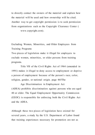 to directly contact the owners of the material and explain how
the material will be used and how ownership will be cited.
Another way to get copyright permission is to seek permission
from organizations such as the Copyright Clearance Center (
www.copyright.com).
Excluding Women, Minorities, and Older Employees from
Training Programs
Two pieces of legislation make it illegal for employers to
exclude women, minorities, or older persons from training
programs.
Title VII of the Civil Rights Act of 1964 (amended in
1991) makes it illegal to deny access to employment or deprive
a person of employment because of the person’s race, color,
religion, gender, or national origin. page 465The
Age Discrimination in Employment Act
(ADEA) prohibits discrimination against persons who are aged
40 or older. The Equal Employment Opportunity Commission
(EEOC) is responsible for enforcing both the Civil Rights Act
and the ADEA.
Although these two pieces of legislation have existed for
several years, a study by the U.S. Department of Labor found
that training experiences necessary for promotion are not as
 