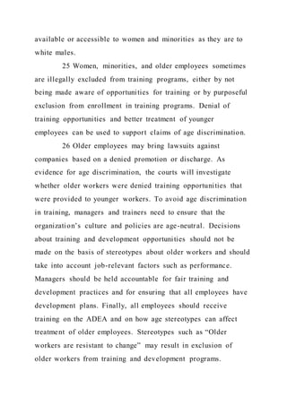 available or accessible to women and minorities as they are to
white males.
25 Women, minorities, and older employees sometimes
are illegally excluded from training programs, either by not
being made aware of opportunities for training or by purposeful
exclusion from enrollment in training programs. Denial of
training opportunities and better treatment of younger
employees can be used to support claims of age discrimination.
26 Older employees may bring lawsuits against
companies based on a denied promotion or discharge. As
evidence for age discrimination, the courts will investigate
whether older workers were denied training opportunities that
were provided to younger workers. To avoid age discrimination
in training, managers and trainers need to ensure that the
organization’s culture and policies are age-neutral. Decisions
about training and development opportunities should not be
made on the basis of stereotypes about older workers and should
take into account job-relevant factors such as performance.
Managers should be held accountable for fair training and
development practices and for ensuring that all employees have
development plans. Finally, all employees should receive
training on the ADEA and on how age stereotypes can affect
treatment of older employees. Stereotypes such as “Older
workers are resistant to change” may result in exclusion of
older workers from training and development programs.
 