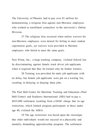 The University of Phoenix had to pay over $1 million for
demonstrating a religious bias against non-Mormon employees
who worked as enrollment counselors in the university’s Online
Division.
27 The religious bias occurred when tuition waivers for
non-Mormon employees were denied for failing to meet student
registration goals, yet waivers were provided to Mormon
employees who failed to meet the same goals.
New Prime, Inc., a large trucking company, violated federal law
by discriminating against female truck driver job applicants
when it required that they be trained only by female trainers.
28 Training was provided for male job applicants with
no delay, but female job applicants were put on a waiting list,
resulting in delaying or denying them jobs.
The Paul Hall Center for Maritime Training and Education (Paul
Hall Center) and Seafarers International (SIU) had to pay a
$625,000 settlement resulting from a EEOC charge that its age
restriction, which limited program participants to those under
age 40, violated the ADEA.
29 The age restriction was based upon the stereotype
that older individuals would not succeed in a physically and
mentally demanding apprenticeship program. The settlement
 
