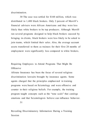 discrimination.
30 The case was settled for $160 million, which was
distributed to 1,400 black brokers. Only 2 percent of Merrill’s
financial advisers were African Americans and they were less
likely than white brokers to be top producers. Although Merrill
ran several programs designed to help black brokers succeed by
bringing in clients, black brokers were less likely to be asked to
join teams, which limited their sales. Also, the average account
assets transferred to them as trainees for their first 28 months of
employment were significantly less compared to white brokers.
Requiring Employees to Attend Programs That Might Be
Offensive
Allstate Insurance has been the focus of several religious
discrimination lawsuits brought by insurance agents. Some
agents charged that the principles emphasized in training
programs were based on Scientology and were offensive and
counter to their religious beliefs. For example, the training
program taught concepts such as the “tone scale” that catalogs
emotions and that Scientologists believe can influence behavior.
31
Revealing Discriminatory Information During a Training
Session
 