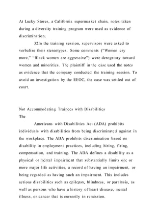 At Lucky Stores, a California supermarket chain, notes taken
during a diversity training program were used as evidence of
discrimination.
32In the training session, supervisors were asked to
verbalize their stereotypes. Some comments (“Women cry
more,” “Black women are aggressive”) were derogatory toward
women and minorities. The plaintiff in the case used the notes
as evidence that the company conducted the training session. To
avoid an investigation by the EEOC, the case was settled out of
court.
Not Accommodating Trainees with Disabilities
The
Americans with Disabilities Act (ADA) prohibits
individuals with disabilities from being discriminated against in
the workplace. The ADA prohibits discrimination based on
disability in employment practices, including hiring, firing,
compensation, and training. The ADA defines a disability as a
physical or mental impairment that substantially limits one or
more major life activities, a record of having an impairment, or
being regarded as having such an impairment. This includes
serious disabilities such as epilepsy, blindness, or paralysis, as
well as persons who have a history of heart disease, mental
illness, or cancer that is currently in remission.
 