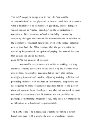 The ADA requires companies to provide “reasonable
accommodation” to the physical or mental condition of a person
with a disability who is otherwise qualified, unless doing so
would impose an “undue hardship” on the organization’s
operations. Determination of undue hardship is made by
analyzing the type and cost of the accommodation in relation to
the company’s financial resources. Even if the undue hardship
can be justified, the ADA requires that the person with the
disability be provided the option of paying the part of the cost
that causes the undue hardship.
page 467In the context of training,
reasonable accommodation refers to making training
facilities readily accessible to and usable by individuals with
disabilities. Reasonable accommodation may also include
modifying instructional media, adjusting training policies, and
providing trainees with readers or interpreters. Employers are
not required to make reasonable accommodation if the person
does not request them. Employers are also not required to make
reasonable accommodation if persons are not qualified to
participate in training programs (e.g., they lack the prerequisite
certification or educational requirements).
The EEOC sued The Cheesecake Factory for firing a newly
hired employee with a disability due to attendance issues.
 