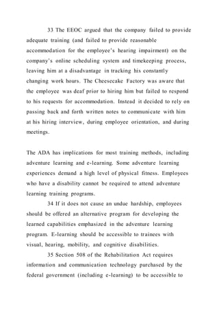 33 The EEOC argued that the company failed to provide
adequate training (and failed to provide reasonable
accommodation for the employee’s hearing impairment) on the
company’s online scheduling system and timekeeping process,
leaving him at a disadvantage in tracking his constantly
changing work hours. The Cheesecake Factory was aware that
the employee was deaf prior to hiring him but failed to respond
to his requests for accommodation. Instead it decided to rely on
passing back and forth written notes to communicate with him
at his hiring interview, during employee orientation, and during
meetings.
The ADA has implications for most training methods, including
adventure learning and e-learning. Some adventure learning
experiences demand a high level of physical fitness. Employees
who have a disability cannot be required to attend adventure
learning training programs.
34 If it does not cause an undue hardship, employees
should be offered an alternative program for developing the
learned capabilities emphasized in the adventure learning
program. E-learning should be accessible to trainees with
visual, hearing, mobility, and cognitive disabilities.
35 Section 508 of the Rehabilitation Act requires
information and communication technology purchased by the
federal government (including e-learning) to be accessible to
 