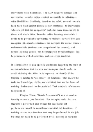 individuals with disabilities. The ADA requires colleges and
universities to make online content accessible to individuals
with disabilities. Similarly, based on the ADA, several lawsuits
have been filed against private sector companies by individuals
who alleged that the companies’ websites were inaccessible to
those with disabilities. To make online learning accessible it
needs to be perceivable (presented to trainees in ways they can
recognize it), operable (trainees can navigate the online course),
understandable (trainees can comprehend the content), and
robust (training content can be interpreted by technologies that
help trainees with disabilities, such as screen readers).
It is impossible to give specific guidelines regarding the type of
accommodations that trainers and managers should make to
avoid violating the ADA. It is important to identify if the
training is related to “essential” job functions. That is, are the
tasks (or knowledge, skills, and abilities) that are the focus of
training fundamental to the position? Task analysis information
(discussed in
Chapter Three, “Needs Assessment”) can be used to
identify essential job functions. For example, tasks that are
frequently performed and critical for successful job
performance would be considered essential job functions. If
training relates to a function that may be performed in the job
but does not have to be performed by all persons (a marginal
 