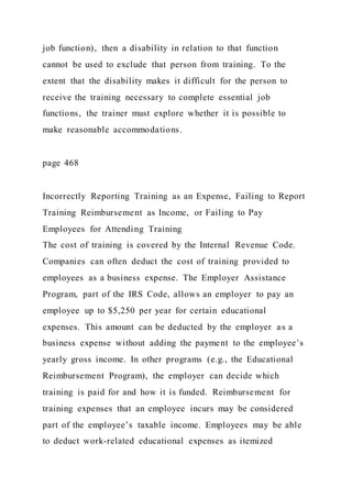 job function), then a disability in relation to that function
cannot be used to exclude that person from training. To the
extent that the disability makes it difficult for the person to
receive the training necessary to complete essential job
functions, the trainer must explore whether it is possible to
make reasonable accommodations.
page 468
Incorrectly Reporting Training as an Expense, Failing to Report
Training Reimbursement as Income, or Failing to Pay
Employees for Attending Training
The cost of training is covered by the Internal Revenue Code.
Companies can often deduct the cost of training provided to
employees as a business expense. The Employer Assistance
Program, part of the IRS Code, allows an employer to pay an
employee up to $5,250 per year for certain educational
expenses. This amount can be deducted by the employer as a
business expense without adding the payment to the employee’s
yearly gross income. In other programs (e.g., the Educational
Reimbursement Program), the employer can decide which
training is paid for and how it is funded. Reimbursement for
training expenses that an employee incurs may be considered
part of the employee’s taxable income. Employees may be able
to deduct work-related educational expenses as itemized
 