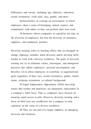 differences and variety, including age, ethnicity, education,
sexual orientation, work style, race, gender, and more.
Inclusionrefers to creating an environment in which
employees share a sense of belonging, mutual respect, and
commitment with others so they can perform their best work.
38 Inclusion allows companies to capitalize not only on
the diversity of employees but also the diversity of customers,
suppliers, and community partners.
Diversity training refers to learning efforts that are designed to
change employee attitudes about diversity and/or develop skills
needed to work with a diverse workforce. The goals of diversity
training are (1) to eliminate values, stereotypes, and managerial
practices that inhibit employees’ personal development; and
therefore (2) to allow employees to contribute to organizational
goals regardless of their race, sexual orientation, gender, family
status, religious orientation, or cultural background.
39 Equal Employment Opportunity (EEO) laws help
ensure that women and minorities are adequately represented in
a company’s labor force. That is, companies have focused on
ensuring equal access to jobs. However, diversity training and a
focus on EEO laws are insufficient for a company to truly
capitalize on the value of a diverse workforce.
40 They are one part of a larger emphasis on managing
diversity and inclusion.
 
