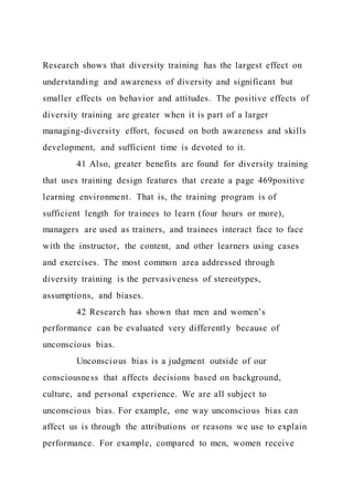 Research shows that diversity training has the largest effect on
understanding and awareness of diversity and significant but
smaller effects on behavior and attitudes. The positive effects of
diversity training are greater when it is part of a larger
managing-diversity effort, focused on both awareness and skills
development, and sufficient time is devoted to it.
41 Also, greater benefits are found for diversity training
that uses training design features that create a page 469positive
learning environment. That is, the training program is of
sufficient length for trainees to learn (four hours or more),
managers are used as trainers, and trainees interact face to face
with the instructor, the content, and other learners using cases
and exercises. The most common area addressed through
diversity training is the pervasiveness of stereotypes,
assumptions, and biases.
42 Research has shown that men and women’s
performance can be evaluated very differently because of
unconscious bias.
Unconscious bias is a judgment outside of our
consciousness that affects decisions based on background,
culture, and personal experience. We are all subject to
unconscious bias. For example, one way unconscious bias can
affect us is through the attributions or reasons we use to explain
performance. For example, compared to men, women receive
 