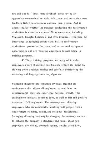 two and one-half times more feedback about having an
aggressive communication style. Also, men tend to receive more
feedback linked to a business outcome than women. And it
doesn’t matter whether the manager conducting the performance
evaluation is a man or a woman! Many companies, including
Microsoft, Google, Facebook, and Dow Chemical, recognize the
importance of reducing unconscious bias in performance
evaluations, promotion decisions, and access to development
opportunities and are requiring employees to participate in
training programs.
43 These training programs are designed to make
employees aware of unconscious bias and reduce its impact by
slowing down decision making and carefully considering the
reasoning and language used in judgments.
Managing diversity and inclusion involves creating an
environment that allows all employees to contribute to
organizational goals and experience personal growth. This
environment includes access to jobs, as well as fair and positive
treatment of all employees. The company must develop
employees who are comfortable working with people from a
wide variety of ethnic, racial, and religious backgrounds.
Managing diversity may require changing the company culture.
It includes the company’s standards and norms about how
employees are treated, competitiveness, results orientation,
 