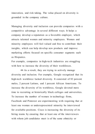 innovation, and risk taking. The value placed on diversity is
grounded in the company culture.
Managing diversity and inclusion can provide companies with a
competitive advantage in several different ways. It helps a
company develop a reputation as a favorable employer, which
attracts talented women and minority employees. Women and
minority employees will feel valued and free to contribute their
insights, which can help develop new products and improve
marketing efforts focused on specific consumer segments such
as Hispanics.
For example, companies in high-tech industries are struggling
with how to increase the diversity of their workforces.
44 As a result, they are trying to actively manage
diversity and inclusion. For example, Google recognized that its
high-tech workforce lacked diversity. It consisted of 83 percent
males, 2 percent Latinos, and 1 percent African Americans. To
increase the diversity of its workforce, Google devoted more
time to recruiting at historically black colleges and universities.
To increase the number of women in technology firms,
Facebook and Pinterest are experimenting with requiring that at
least one woman or underrepresented minority be interviewed
for available positions. Cisco is increasing the diversity of its
hiring teams by ensuring that at least one of the interviewers
with whom job candidates meet is of the same ethnicity or
 