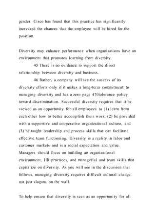 gender. Cisco has found that this practice has significantly
increased the chances that the employee will be hired for the
position.
Diversity may enhance performance when organizations have an
environment that promotes learning from diversity.
45 There is no evidence to support the direct
relationship between diversity and business.
46 Rather, a company will see the success of its
diversity efforts only if it makes a long-term commitment to
managing diversity and has a zero page 470tolerance policy
toward discrimination. Successful diversity requires that it be
viewed as an opportunity for all employees to (1) learn from
each other how to better accomplish their work, (2) be provided
with a supportive and cooperative organizational culture, and
(3) be taught leadership and process skills that can facilitate
effective team functioning. Diversity is a reality in labor and
customer markets and is a social expectation and value.
Managers should focus on building an organizational
environment, HR practices, and managerial and team skills that
capitalize on diversity. As you will see in the discussion that
follows, managing diversity requires difficult cultural change,
not just slogans on the wall.
To help ensure that diversity is seen as an opportunity for all
 