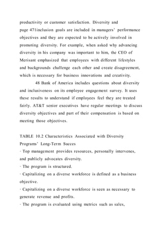 productivity or customer satisfaction. Diversity and
page 471inclusion goals are included in managers’ performance
objectives and they are expected to be actively involved in
promoting diversity. For example, when asked why advancing
diversity in his company was important to him, the CEO of
Merisant emphasized that employees with different lifestyles
and backgrounds challenge each other and create disagreement,
which is necessary for business innovations and creativity.
48 Bank of America includes questions about diversity
and inclusiveness on its employee engagement survey. It uses
these results to understand if employees feel they are treated
fairly. AT&T senior executives have regular meetings to discuss
diversity objectives and part of their compensation is based on
meeting those objectives.
TABLE 10.2 Characteristics Associated with Diversity
Programs’ Long-Term Succes
· Top management provides resources, personally intervenes,
and publicly advocates diversity.
· The program is structured.
· Capitalizing on a diverse workforce is defined as a business
objective.
· Capitalizing on a diverse workforce is seen as necessary to
generate revenue and profits.
· The program is evaluated using metrics such as sales,
 