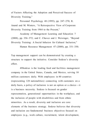 of Factors Affecting the Adoption and Perceived Success of
Diversity Training,”
Personnel Psychology 48 (1995), pp. 247–270; R.
Anand and M. Winters, “A Retrospective View of Corporate
Diversity Training from 1964 to the Present,”
Academy of Management Learning and Education 7
(2008), pp. 356–372; and C. Chavez and J. Weisinger, “Beyond
Diversity Training: A Social Infusion for Cultural Inclusion,”
Human Resource Management 47 (2008), pp. 331–350.
Top management support can be demonstrated by creating a
structure to support the initiative. Consider Sodexo’s diversity
effort.
49Sodexo is the leading food and facilities management
company in the United States, Canada, and Mexico, serving 10
million customers daily. With employees in 80 countries
(representing 128 nationalities) connecting with customers on a
daily basis, a policy of inclusion is not an option or a choice —it
is a business necessity. Sodexo is focused on gender
representation, generational opportunities in the workplace, and
the inclusion of people with disabilities and from ethnic
minorities. As a result, diversity and inclusion are core
elements of the business strategy. Sodexo believes that diversity
and inclusion are fundamental business objectives focused on
employees (e.g., work culture, recruitment, talent development,
 