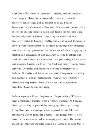 work-life effectiveness), customers, clients, and shareholders
(e.g., supplier diversity, cross-market diversity council,
diversity consulting), and communities (e.g., Sodexo
Foundation and Community Partners). For example, some of the
objectives include understanding and living the business case
for diversity and inclusion; increasing awareness of how
diversity relates to business challenges; creating and fostering a
diverse work environment by developing management practices
that drive hiring, promotion, and retention of talent; engaging in
relationship management and customer service to attract and
retain diverse clients and customers; and partnering with women
and minority businesses to deliver food and facility management
services. Diversity and inclusion are core competencies at
Sodexo. Diversity and inclusion are part of employees’ training
and managers’ annual performance reviews; new employee
orientation emphasizes Sodexo’s values and expectations
regarding diversity and inclusion.
Sodexo separates Equal Employment Opportunity (EEO) and
legal compliance training from diversity training. At Sodexo,
diversity training is part of the managing diversity strategy.
Every three years, employees are required to take EEO and
affirmative action refresher courses. Top management is also
involved in and committed to managing diversity. The senior
executives program includes ongoing classroom training that is
 