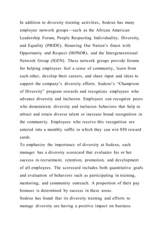 In addition to diversity training activities, Sodexo has many
employee network groups—such as the African American
Leadership Forum, People Respecting Individuality, Diversity,
and Equality (PRIDE), Honoring Our Nation’s finest with
Opportunity and Respect (HONOR), and the Intergenerational
Network Group (IGEN). These network groups provide forums
for helping employees feel a sense of community, learn from
each other, develop their careers, and share input and ideas to
support the company’s diversity efforts. Sodexo’s “Champions
of Diversity” program rewards and recognizes employees who
advance diversity and inclusion. Employees can recognize peers
who demonstrate diversity and inclusion behaviors that help to
attract and retain diverse talent or increase brand recognition in
the community. Employees who receive this recognition are
entered into a monthly raffle in which they can win $50 reward
cards.
To emphasize the importance of diversity at Sodexo, each
manager has a diversity scorecard that evaluates his or her
success in recruitment, retention, promotion, and development
of all employees. The scorecard includes both quantitative goals
and evaluation of behaviors such as participating in training,
mentoring, and community outreach. A proportion of their pay
bonuses is determined by success in these areas.
Sodexo has found that its diversity training and efforts to
manage diversity are having a positive impact on business
 