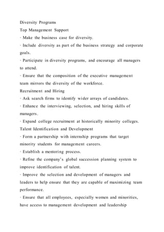 Diversity Programs
Top Management Support
· Make the business case for diversity.
· Include diversity as part of the business strategy and corporate
goals.
· Participate in diversity programs, and encourage all managers
to attend.
· Ensure that the composition of the executive management
team mirrors the diversity of the workforce.
Recruitment and Hiring
· Ask search firms to identify wider arrays of candidates.
· Enhance the interviewing, selection, and hiring skills of
managers.
· Expand college recruitment at historically minority colleges.
Talent Identification and Development
· Form a partnership with internship programs that target
minority students for management careers.
· Establish a mentoring process.
· Refine the company’s global succession planning system to
improve identification of talent.
· Improve the selection and development of managers and
leaders to help ensure that they are capable of maximizing team
performance.
· Ensure that all employees, especially women and minorities,
have access to management development and leadership
 