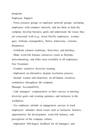 programs.
Employee Support
· Form resource groups or employee network groups, including
employees with common interests, and use them to help the
company develop business goals and understand the issues they
are concerned with (e.g., Asian Pacific employees, women,
gays, lesbians, transgenders, Native Americans, veterans,
Hispanics).
· Celebrate cultural traditions, festivities, and holidays.
· Make work-life balance initiatives (such as flextime,
telecommuting, and elder care) available to all employees.
Fair Treatment
· Conduct extensive diversity training.
· Implement an alternative dispute resolution process.
· Include women and minorities on all human resources
committees throughout the company.
Manager Accountability
· Link managers’ compensation to their success in meeting
diversity goals and creating openness and inclusion in the
workplace.
· Use employee attitude or engagement surveys to track
employees’ attitudes about issues such as inclusion, fairness,
opportunities for development, work-life balance, and
perceptions of the company culture.
· Implement 360-degree feedback for all managers and
 