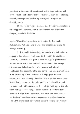 practices in the areas of recruitment and hiring, training and
development, and administrative structures, such as conducting
diversity surveys and evaluating managers’ progress on
diversity goals.
50 They also focus on enhancing diversity and inclusion
with suppliers, vendors, and in the communities where the
company conducts business.
page 474Consider the actions being taken by Rockwell
Automation, National Life Group, and Blackstone Group to
manage diversity.
51 Rockwell Automation, an automation and software
company, has taken several steps to diversify its workforce.
Diversity is evaluated as part of each manager’s performance
review. White males are coached to understand and change
attitudes and behaviors that make women and minority
employees feel uncomfortable and unwelcome and prevent them
from advancing in their careers. All employees receive
unconscious bias training, potential new hires are interviewed
by employee teams that include women and minorities, and
customer and staff meetings go beyond golf outings to include
wine tastings and cooking classes. Rockwell’s efforts have
resulted in significant increases in women and minorities in
professional positions such as management and engineering.
The CEO of National Life Group doesn’t believe in diversity
 